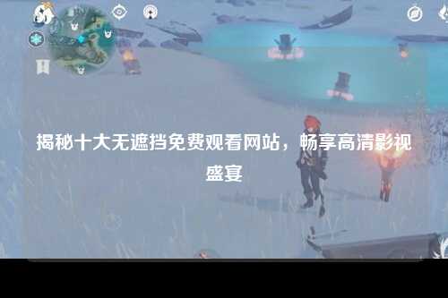 揭秘十大无遮挡免费观看网站，畅享高清影视盛宴