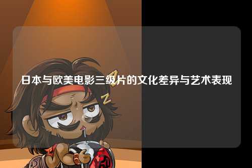 日本与欧美电影三级片的文化差异与艺术表现