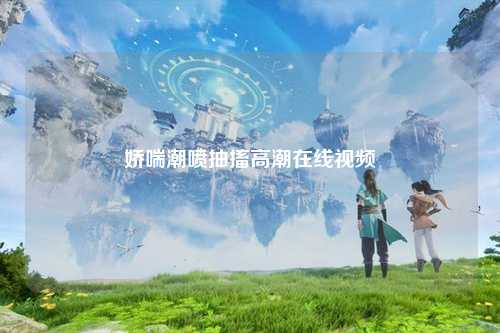 娇喘潮喷抽搐高潮在线视频