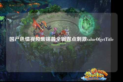 国产色情视频集锦最全辑露点刺激valueOfgetTitle