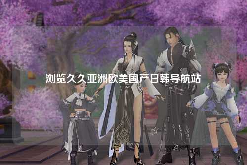 浏览久久亚洲欧美国产日韩导航站