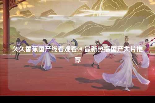 久久香蕉国产线看观看99-最新热播国产大片推荐