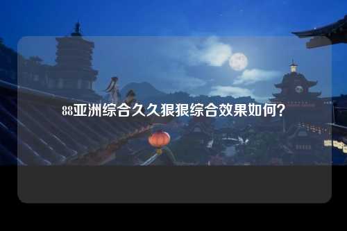 88亚洲综合久久狠狠综合效果如何？