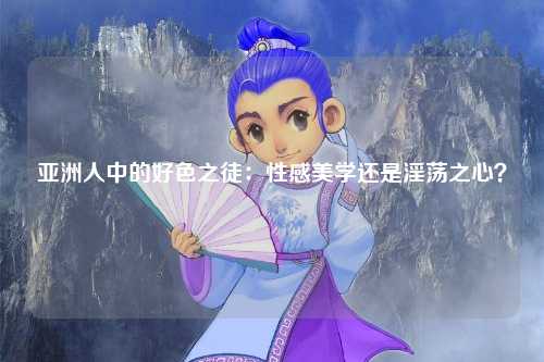 亚洲人中的好色之徒：性感美学还是淫荡之心？