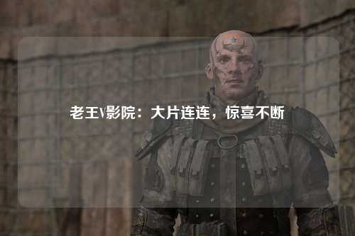 老王V影院：大片连连，惊喜不断