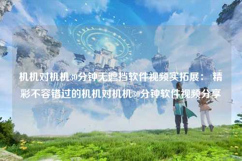 机机对机机30分钟无遮挡软件视频实拓展： 精彩不容错过的机机对机机30分钟软件视频分享