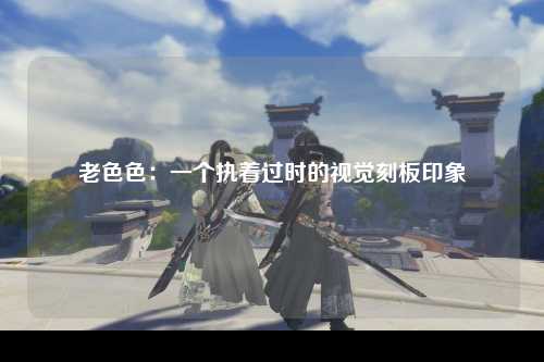 老色色：一个执着过时的视觉刻板印象