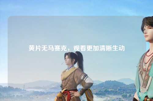 黄片无马赛克，观看更加清晰生动