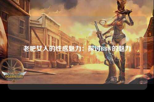 老肥女人的性感魅力：探讨BBW的魅力