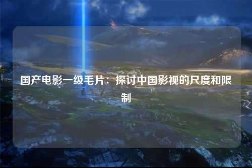 国产电影一级毛片：探讨中国影视的尺度和限制