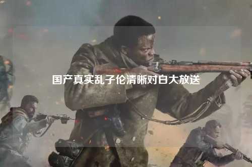 国产真实乱子伦清晰对白大放送