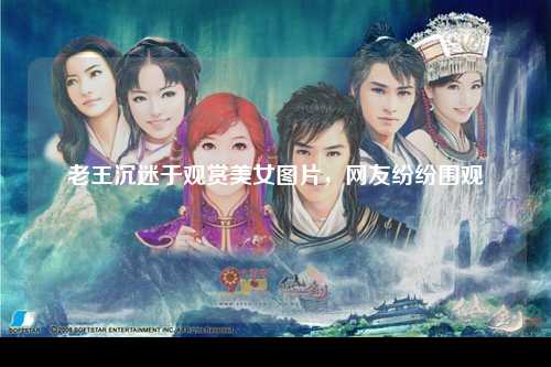 老王沉迷于观赏美女图片，网友纷纷围观