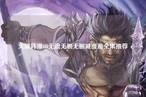 火爆韩漫3D无遮无删无删减漫画全集推荐