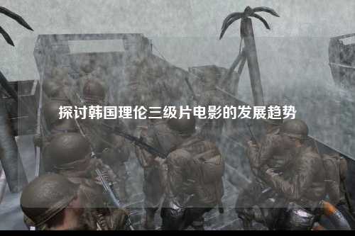 探讨韩国理伦三级片电影的发展趋势