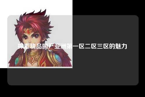 探索精品国产亚洲第一区二区三区的魅力