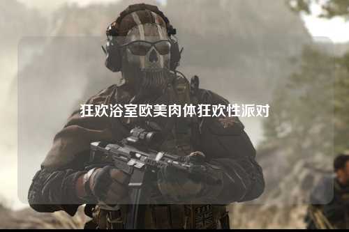 狂欢浴室欧美肉体狂欢性派对