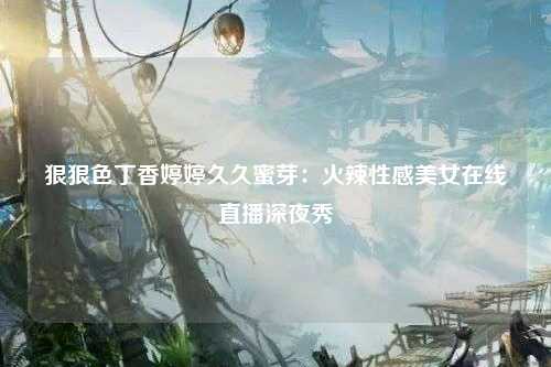 狠狠色丁香婷婷久久蜜芽：火辣性感美女在线直播深夜秀