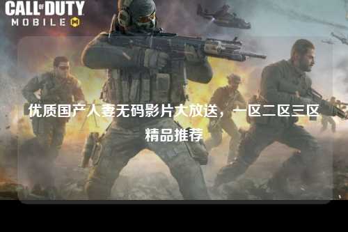 优质国产人妻无码影片大放送，一区二区三区精品推荐