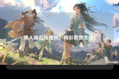 黑人操在线播放，精彩刺激无限！