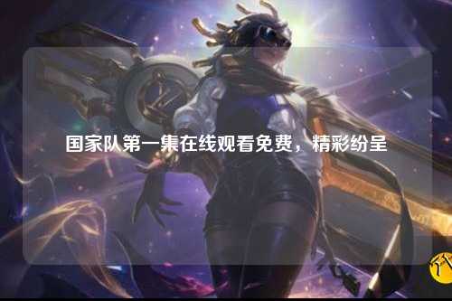 国家队第一集在线观看免费，精彩纷呈