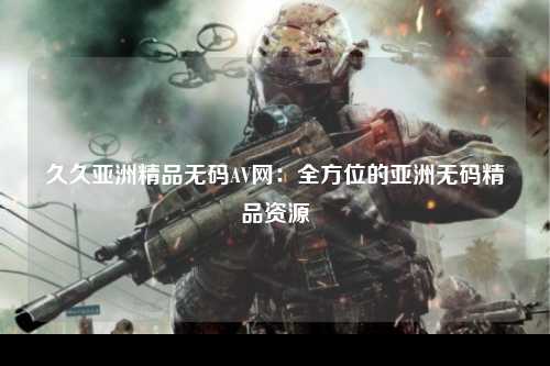 久久亚洲精品无码AV网：全方位的亚洲无码精品资源
