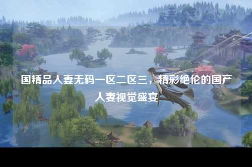 国精品人妻无码一区二区三，精彩绝伦的国产人妻视觉盛宴