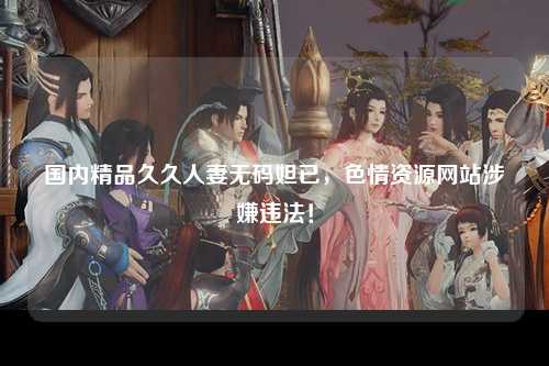 国内精品久久人妻无码妲已，色情资源网站涉嫌违法！