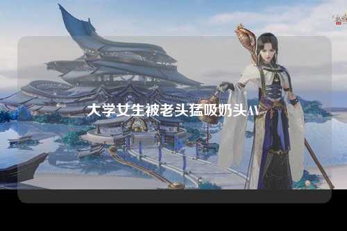 大学女生被老头猛吸奶头AV