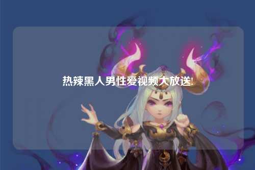 热辣黑人男性爱视频大放送!