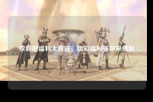 李毅吧福利大放送，精彩福利等你来领取