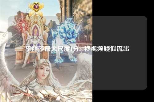 李丽莎最大尺度1分37秒视频疑似流出