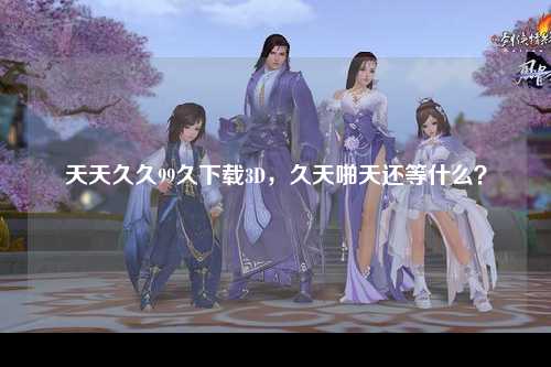 天天久久99久下载3D，久天啪天还等什么？