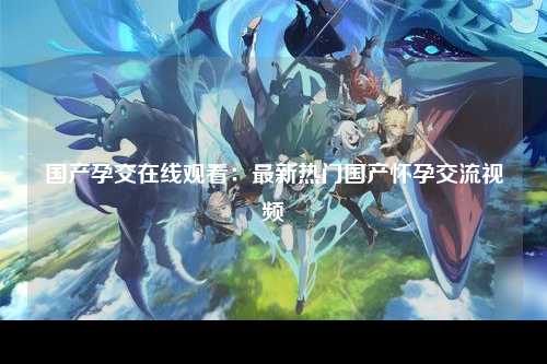 国产孕交在线观看：最新热门国产怀孕交流视频
