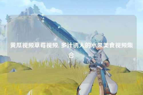 黄瓜视频草莓视频, 多汁诱人的水果美食视频集合