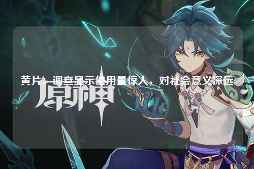 黄片：调查显示使用量惊人，对社会意义深远
