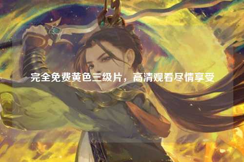 完全免费黄色三级片，高清观看尽情享受