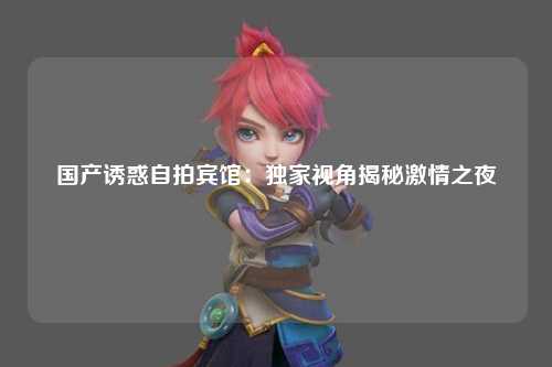 国产诱惑自拍宾馆：独家视角揭秘激情之夜