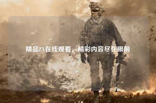 精品ZX在线观看，精彩内容尽在眼前
