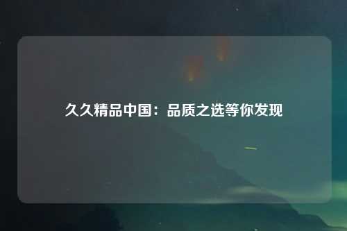 久久精品中国：品质之选等你发现