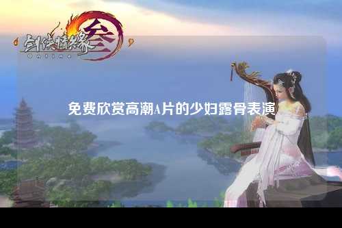 免费欣赏高潮A片的少妇露骨表演