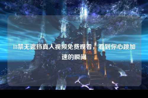 18禁无遮挡真人视频免费观看，看到你心跳加速的瞬间