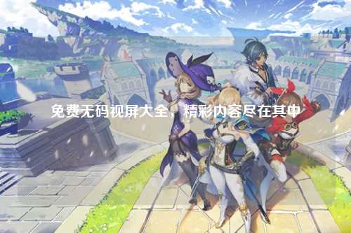 免费无码视屏大全，精彩内容尽在其中