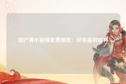 国产黄小视频免费观看：尽享福利福利