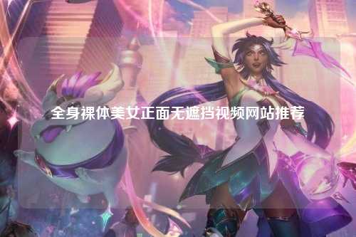 全身裸体美女正面无遮挡视频网站推荐