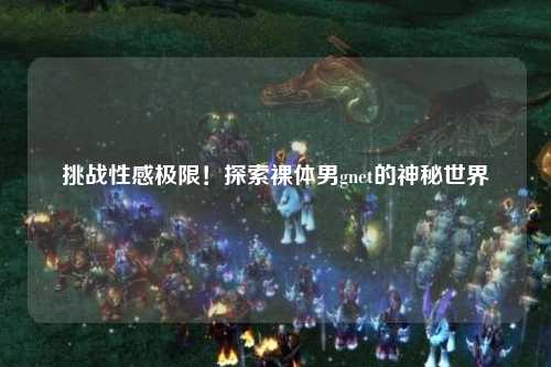 挑战性感极限！探索裸体男gnet的神秘世界
