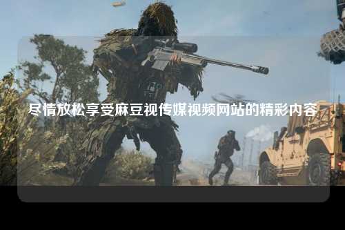 尽情放松享受麻豆视传媒视频网站的精彩内容