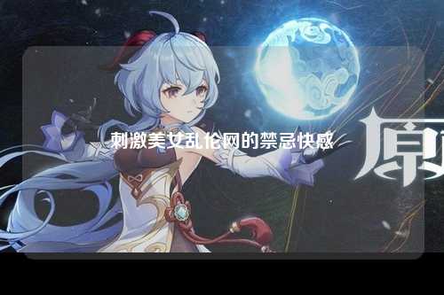 刺激美女乱伦网的禁忌快感