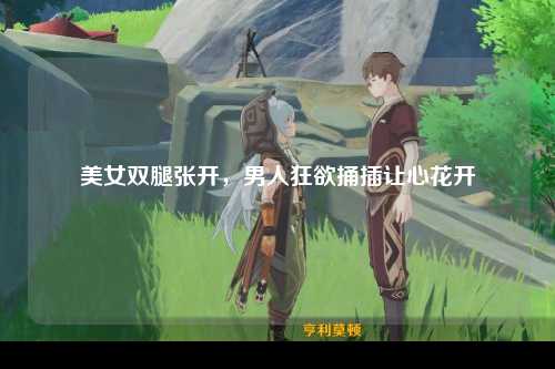 美女双腿张开，男人狂欲捅插让心花开