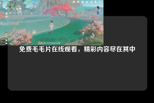 免费毛毛片在线观看，精彩内容尽在其中