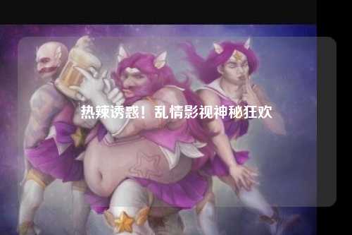热辣诱惑！乱情影视神秘狂欢